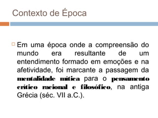 Contexto de Época
 Em uma época onde a compreensão do
mundo era resultante de um
entendimento formado em emoções e na
afetividade, foi marcante a passagem da
mentalidade mítica para o pensamento
crítico racional e filosófico, na antiga
Grécia (séc. VII a.C.).
 