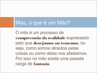 O mito é um processo de
compreensão da realidade expressado
pelo que desejamos ou tememos, ou
seja, como somos atraídos pelas
coisas ou como delas nos afastamos.
Por isso no mito existe uma pesada
carga de fantasia.
Mas, o que é um Mito?
 