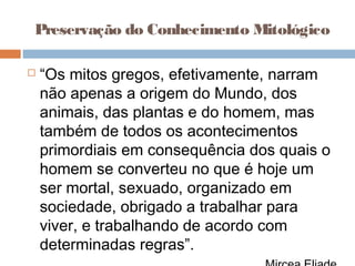 Preservação do Conhecimento Mitológico
 “Os mitos gregos, efetivamente, narram
não apenas a origem do Mundo, dos
animais, das plantas e do homem, mas
também de todos os acontecimentos
primordiais em consequência dos quais o
homem se converteu no que é hoje um
ser mortal, sexuado, organizado em
sociedade, obrigado a trabalhar para
viver, e trabalhando de acordo com
determinadas regras”.
 