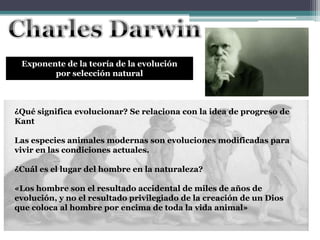 Exponente de la teoría de la evolución
por selección natural
¿Qué significa evolucionar? Se relaciona con la idea de progreso de
Kant
Las especies animales modernas son evoluciones modificadas para
vivir en las condiciones actuales.
¿Cuál es el lugar del hombre en la naturaleza?
«Los hombre son el resultado accidental de miles de años de
evolución, y no el resultado privilegiado de la creación de un Dios
que coloca al hombre por encima de toda la vida animal»
 