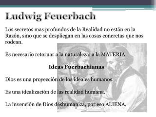 Los secretos mas profundos de la Realidad no están en la
Razón, sino que se despliegan en las cosas concretas que nos
rodean.
Es necesario retornar a la naturaleza: a la MATERIA
Ideas Fuerbachianas
Dios es una proyección de los ideales humanos.
Es una idealización de las realidad humana.
La invención de Dios deshumaniza, por eso ALIENA.
 