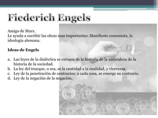 Amigo de Marx.
Le ayuda a escribir las obras mas importantes: Manifiesto comunista, la
ideología alemana.
Ideas de Engels
a. Las leyes de la dialéctica se extraen de la historia de la naturaleza de la
historia de la sociedad.
b. La ley del trueque, o sea, se la cantidad a la cualidad, y viceversa.
c. Ley de la penetración de contrarios: a cada cosa, se emerge su contrario.
d. Ley de la negación de la negación.
 