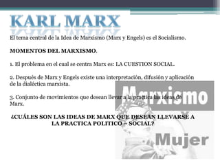 El tema central de la Idea de Marxismo (Marx y Engels) es el Socialismo.
MOMENTOS DEL MARXISMO.
1. El problema en el cual se centra Marx es: LA CUESTION SOCIAL.
2. Después de Marx y Engels existe una interpretación, difusión y aplicación
de la dialéctica marxista.
3. Conjunto de movimientos que desean llevar a la practica las ideas de
Marx.
¿CUÁLES SON LAS IDEAS DE MARX QUE DESEAN LLEVARSE A
LA PRACTICA POLITICO – SOCIAL?
 