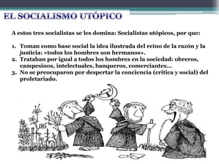 A estos tres socialistas se les domina: Socialistas utópicos, por que:
1. Toman como base social la idea ilustrada del reino de la razón y la
justicia: «todos los hombres son hermanos».
2. Trataban por igual a todos los hombres en la sociedad: obreros,
campesinos, intelectuales, banqueros, comerciantes…
3. No se preocuparon por despertar la conciencia (critica y social) del
proletariado.
 