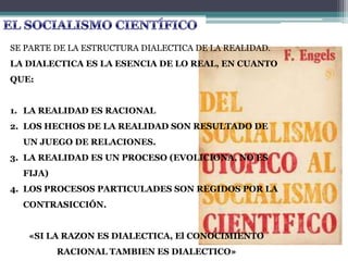 SE PARTE DE LA ESTRUCTURA DIALECTICA DE LA REALIDAD.
LA DIALECTICA ES LA ESENCIA DE LO REAL, EN CUANTO
QUE:
1. LA REALIDAD ES RACIONAL
2. LOS HECHOS DE LA REALIDAD SON RESULTADO DE
UN JUEGO DE RELACIONES.
3. LA REALIDAD ES UN PROCESO (EVOLICIONA, NO ES
FIJA)
4. LOS PROCESOS PARTICULADES SON REGIDOS POR LA
CONTRASICCIÓN.
«SI LA RAZON ES DIALECTICA, El CONOCIMIENTO
RACIONAL TAMBIEN ES DIALECTICO»
 