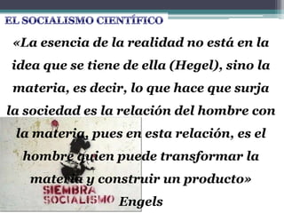 «La esencia de la realidad no está en la
idea que se tiene de ella (Hegel), sino la
materia, es decir, lo que hace que surja
la sociedad es la relación del hombre con
la materia, pues en esta relación, es el
hombre quien puede transformar la
materia y construir un producto»
Engels
 