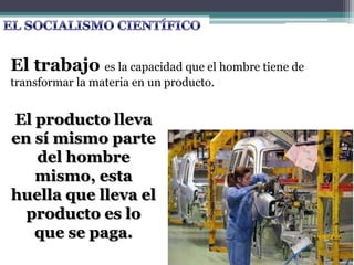 El trabajo es la capacidad que el hombre tiene de
transformar la materia en un producto.
El producto lleva
en sí mismo parte
del hombre
mismo, esta
huella que lleva el
producto es lo
que se paga.
 