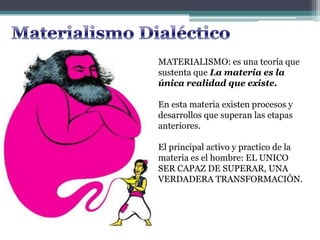 MATERIALISMO: es una teoría que
sustenta que La materia es la
única realidad que existe.
En esta materia existen procesos y
desarrollos que superan las etapas
anteriores.
El principal activo y practico de la
materia es el hombre: EL UNICO
SER CAPAZ DE SUPERAR, UNA
VERDADERA TRANSFORMACIÓN.
 