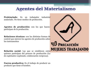 Proletariado: Es un trabajador industrial
asalariado. No tiene medios de producción.
Agentes de producción: son los que hacen-
participan de la producción.
Relaciones técnicas: son las distintas formas de
control que ejercen los agentes de producción sobre
los instrumentos
Relación social: Las que se establecen entre
quienes participan del proceso de producción (La
de explotador-explotado; colaboración recíproca).
Fuerza productiva: Es el trabajo de producir un
producto que tiene el hombre.
 