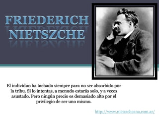 http://www.nietzscheana.com.ar/
El individuo ha luchado siempre para no ser absorbido por
la tribu. Si lo intentas, a menudo estarás solo, y a veces
asustado. Pero ningún precio es demasiado alto por el
privilegio de ser uno mismo.
 