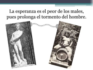 La esperanza es el peor de los males,
pues prolonga el tormento del hombre.
 