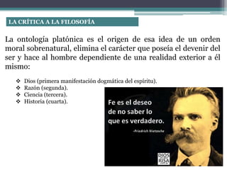 La ontología platónica es el origen de esa idea de un orden
moral sobrenatural, elimina el carácter que poseía el devenir del
ser y hace al hombre dependiente de una realidad exterior a él
mismo:
 Dios (primera manifestación dogmática del espíritu).
 Razón (segunda).
 Ciencia (tercera).
 Historia (cuarta).
LA CRÍTICA A LA FILOSOFÍA
 