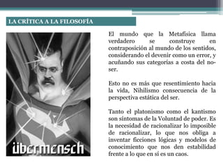 El mundo que la Metafísica llama
verdadero se construye en
contraposición al mundo de los sentidos,
considerando el devenir como un error, y
acuñando sus categorías a costa del no-
ser.
Esto no es más que resentimiento hacia
la vida, Nihilismo consecuencia de la
perspectiva estática del ser.
Tanto el platonismo como el kantismo
son síntomas de la Voluntad de poder. Es
la necesidad de racionalizar lo imposible
de racionalizar, lo que nos obliga a
inventar ficciones lógicas y modelos de
conocimiento que nos den estabilidad
frente a lo que en sí es un caos.
LA CRÍTICA A LA FILOSOFÍA
 
