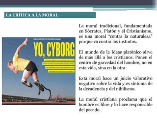 LA CRÍTICA A LA MORAL
La moral tradicional, fundamentada
en Sócrates, Platón y el Cristianismo,
es una moral “contra la naturaleza”
porque va contra los instintos.
El mundo de la Ideas platónico sirve
de más allá a los cristianos. Ponen el
centro de gravedad del hombre, no en
esta vida, sino en la otra.
Esta moral hace un juicio valorativo
negativo sobre la vida y es síntoma de
la decadencia y del nihilismo.
La moral cristiana proclama que el
hombre es libre y lo hace responsable
del pecado.
 