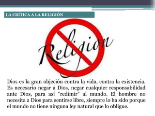 LA CRÍTICA A LA RELIGIÓN
Dios es la gran objeción contra la vida, contra la existencia.
Es necesario negar a Dios, negar cualquier responsabilidad
ante Dios, para así “redimir” al mundo. El hombre no
necesita a Dios para sentirse libre, siempre lo ha sido porque
el mundo no tiene ninguna ley natural que lo obligue.
 