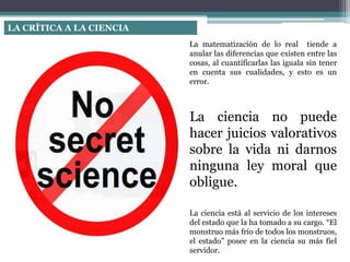 LA CRÍTICA A LA CIENCIA
La matematización de lo real tiende a
anular las diferencias que existen entre las
cosas, al cuantificarlas las iguala sin tener
en cuenta sus cualidades, y esto es un
error.
La ciencia no puede
hacer juicios valorativos
sobre la vida ni darnos
ninguna ley moral que
obligue.
La ciencia está al servicio de los intereses
del estado que la ha tomado a su cargo. “El
monstruo más frío de todos los monstruos,
el estado” posee en la ciencia su más fiel
servidor.
 