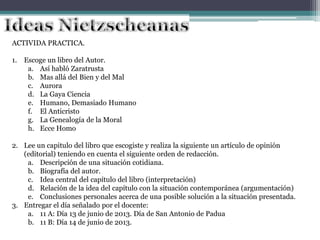 ACTIVIDA PRACTICA.
1. Escoge un libro del Autor.
a. Así habló Zaratrusta
b. Mas allá del Bien y del Mal
c. Aurora
d. La Gaya Ciencia
e. Humano, Demasiado Humano
f. El Anticristo
g. La Genealogía de la Moral
h. Ecce Homo
2. Lee un capitulo del libro que escogiste y realiza la siguiente un artículo de opinión
(editorial) teniendo en cuenta el siguiente orden de redacción.
a. Descripción de una situación cotidiana.
b. Biografía del autor.
c. Idea central del capítulo del libro (interpretación)
d. Relación de la idea del capítulo con la situación contemporánea (argumentación)
e. Conclusiones personales acerca de una posible solución a la situación presentada.
3. Entregar el día señalado por el docente:
a. 11 A: Día 13 de junio de 2013. Día de San Antonio de Padua
b. 11 B: Día 14 de junio de 2013.
 