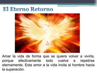 Amar la vida de forma que se quiera volver a vivirla,
porque efectivamente todo vuelve a repetirse
eternamente. Este amor a la vida incita al hombre hacia
la superación.
 