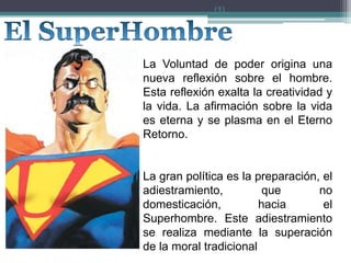 La Voluntad de poder origina una
nueva reflexión sobre el hombre.
Esta reflexión exalta la creatividad y
la vida. La afirmación sobre la vida
es eterna y se plasma en el Eterno
Retorno.
La gran política es la preparación, el
adiestramiento, que no
domesticación, hacia el
Superhombre. Este adiestramiento
se realiza mediante la superación
de la moral tradicional
(1)
 