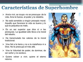  Ansía vivir, se ocupa -no se preocupa- de la
vida. Ama la fuerza, el poder y la rebeldía.
 No está sometido a ningún precepto moral.
Aquello que favorece la vida es bueno y lo
que la perjudica es malo.
 Es un ser superior que dice sí a las
jerarquías. La igualdad sólo lleva a la moral
del rebaño.
 Ha transmutado los valores de la moral
tradicional.
 Vive fiel a la tierra y no a la metafísica ni a
Dios. No le preocupa el más allá.
 Vive la Voluntad de poder, de dominar, de
ser señor y no esclavo.
 Quiere volver a vivir, quiere el eterno
retorno.
 