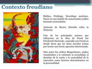 Médico, Fisiólogo, Neurólogo austríaco.
Nació en una familia de comerciantes judíos
bastante acomodados.
Asistente de Breuer (Estudio sobre la
Histeria).
Uno de los principales autores que
influyeron en la obra de Freud fue
Friederich Nietzsche, coincidía con Freud en
donde decía que las ideas morales tenían
por fuente una fuerte agresión interiorizada.
Otro autor fue Arthur Shopenhauer, ambos
visualizaban a la voluntad, la sexualidad, el
dominio de la razón y la centralidad de la
represión, como factores determinantes en
la personalidad.
 