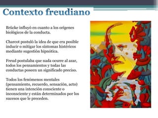 Brücke influyó en cuanto a los orígenes
biológicos de la conducta.
Charcot postuló la idea de que era posible
inducir o mitigar los síntomas histéricos
mediante sugestión hipnótica.
Freud postulaba que nada ocurre al azar,
todos los pensamientos y todas las
conductas poseen un significado preciso.
Todos los fenómenos mentales
(pensamiento, recuerdo, sensación, acto)
tienen una intención consciente o
inconsciente y están determinados por los
sucesos que le preceden.
 