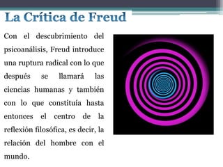 Con el descubrimiento del
psicoanálisis, Freud introduce
una ruptura radical con lo que
después se llamará las
ciencias humanas y también
con lo que constituía hasta
entonces el centro de la
reflexión filosófica, es decir, la
relación del hombre con el
mundo.
 