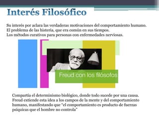 Su interés por aclara las verdaderas motivaciones del comportamiento humano.
El problema de las histeria, que era común en sus tiempos.
Los métodos curativos para personas con enfermedades nerviosas.
Compartía el determinismo biológico, donde todo sucede por una causa.
Freud extiende esta idea a los campos de la mente y del comportamiento
humano, manifestando que “el comportamiento es producto de fuerzas
psíquicas que el hombre no controla”
 