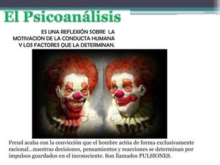 ES UNA REFLEXIÓN SOBRE LA
MOTIVACION DE LA CONDUCTA HUMANA
Y LOS FACTORES QUE LA DETERMINAN.
Freud acaba con la convicción que el hombre actúa de forma exclusivamente
racional…nuestras decisiones, pensamientos y reacciones se determinan por
impulsos guardados en el inconsciente. Son llamados PULSIONES.
 