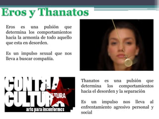 Eros es una pulsión que
determina los comportamientos
hacia la armonía de todo aquello
que esta en desorden.
Es un impulso sexual que nos
lleva a buscar compañía.
Thanatos es una pulsión que
determina los comportamientos
hacia el desorden y la separación
Es un impulso nos lleva al
enfrentamiento agresivo personal y
social
 