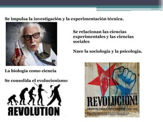 Se impulsa la investigación y la experimentación técnica.
Se relacionan las ciencias
experimentales y las ciencias
sociales
Nace la sociología y la psicología.
La biología como ciencia
Se consolida el evolucionismo
 