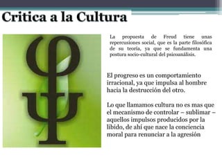La propuesta de Freud tiene unas
repercusiones social, que es la parte filosófica
de su teoría, ya que se fundamenta una
postura socio-cultural del psicoanálisis.
El progreso es un comportamiento
irracional, ya que impulsa al hombre
hacia la destrucción del otro.
Lo que llamamos cultura no es mas que
el mecanismo de controlar – sublimar –
aquellos impulsos producidos por la
libido, de ahí que nace la conciencia
moral para renunciar a la agresión
 