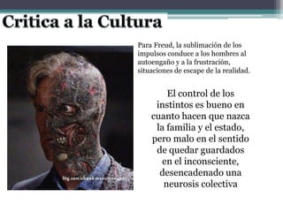 Para Freud, la sublimación de los
impulsos conduce a los hombres al
autoengaño y a la frustración,
situaciones de escape de la realidad.
El control de los
instintos es bueno en
cuanto hacen que nazca
la familia y el estado,
pero malo en el sentido
de quedar guardados
en el inconsciente,
desencadenado una
neurosis colectiva
 