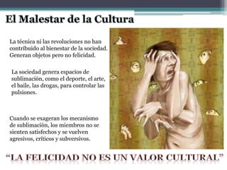 La técnica ni las revoluciones no han
contribuido al bienestar de la sociedad.
Generan objetos pero no felicidad.
La sociedad genera espacios de
sublimación, como el deporte, el arte,
el baile, las drogas, para controlar las
pulsiones.
Cuando se exageran los mecanismo
de sublimación, los miembros no se
sienten satisfechos y se vuelven
agresivos, críticos y subversivos.
 