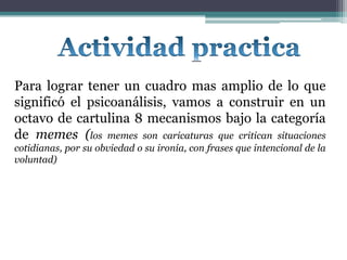 Para lograr tener un cuadro mas amplio de lo que
significó el psicoanálisis, vamos a construir en un
octavo de cartulina 8 mecanismos bajo la categoría
de memes (los memes son caricaturas que critican situaciones
cotidianas, por su obviedad o su ironía, con frases que intencional de la
voluntad)
 