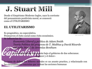 Desde el Empirismo Moderno Ingles, nace la corriente
del pensamiento positivista moral, se conocerá
como el UTILITARISMO
EL UTILITARISMO
Es pragmático, no especulativa.
Promueven el éxito social como éxito económico.
Se influencian de:
Economía Liberal y política de Adam Smith
Teoría Política del progreso de T. Malthus y David Ricardo
Filosofía Moral de Jeremías Bentham
«La humanidad ha sido puesta bajo el gobierno de dos soberanos:
el placer y el dolor»
La tarea de definir los deberes morales es un asunto practico, y relacionado con
las circunstancias concretas que rodean las acciones humanas
 