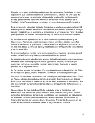 10
El padre y con quien se abre la escolástica es San Anselmo de Canterbury, un genio
especulativo que se destaca sobre sus contemporáneos, además fue una figura de
pensador fuertemente caracterizada e influenciada en el espíritu de San Agustín,
discute principalmente cuestiones filosóficas en relación con las doctrinas de la
Trinidad y de la Encarnación que constituyen el centro de la especulación teológica.
En la construcción intelectual de la alta Escolástica, o sea la desarrollada del siglo XIII,
tuvieron parte las fuentes nuevamente descubiertas de la filosofía aristotélica, arábigo-
judaica y neoplatónica, el nacimiento y formación de la Universidad de París y la activa
participación de las órdenes de los dominicos y los franciscanos en la vida científica.
La escolástica esta representada en la literatura filosófica por las Summas y las
Quaestiones. Además es caracterizada por emplear un método escolar específico
basado en el trivium y el quadrivium; combina la doctrina religiosa, el estudio de los
Padres de la Iglesia y el trabajo lógico y filosófico basado principalmente en Aristóteles
y sus comentaristas.
Se propone aplicar un método y una técnica específicos, rigurosos y precisos, para el
análisis de las Escrituras y de los problemas filosóficos en general.
Se estudiaron las siete artes liberales, propias de los libres (basado en la organización
heredada de los romanos) según el trivium (gramática, retórica y dialéctica) y el
quadrivium (aritmética, geometría, música y astronomía) y finalmente el estudio
profundo de la Sagrada Escritura.
La Escolástica se nutre de los textos. Era un método basado en la autoridad. La Biblia,
los Padres de la Iglesia, Platón, Aristóteles, constituían el material para trabajar.
Las obras de Aristóteles fueron de enorme utilidad para personajes como Santo Tomás
de Aquino, además, la escolástica permitió la creación de universidades en Bolonia y
París donde después de la muerte de Aquino se volvió a condenar el aristotelismo. Por
otro lado, también surgieron las órdenes religiosas principalmente de franciscanos y
dominicos.
Rasgo notable del final de la Edad Media es la lucha entre la Escolástica y el
Humanismo. Los humanistas (como Leonardo Bruni, Lorenzo Valla y otros) hicieron
dura crítica de la latinidad de las obras escolásticas, y en especial de las traducciones
de Aristóteles utilizadas por los escolásticos. Nuevas versiones de Aristóteles se
hicieron (por ejemplo de Leonardo Bruni, Gregorio de Trebisonda, Bessarion), en las
cuales los escolásticos echaban de menos la segura fidelidad filosófica.
 