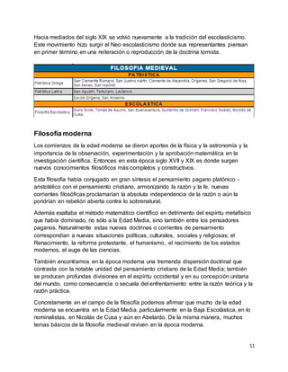 11
Hacia mediados del siglo XIX se volvió nuevamente a la tradición del escolasticismo.
Este movimiento hizo surgir el Neo escolasticismo donde sus representantes piensan
en primer término en una reiteración o reproducción de la doctrina tomista.
Filosofía moderna
Los comienzos de la edad moderna se dieron aportes de la física y la astronomía y la
importancia de la observación, experimentación y la aprobación matemática en la
investigación científica. Entonces en esta época siglo XVII y XIX es donde surgen
nuevos conocimientos filosóficos más completos y constructivos.
Esta filosofía había conjugado en gran síntesis el pensamiento pagano platónico -
aristotélico con el pensamiento cristiano, armonizando la razón y la fe, nuevas
corrientes filosóficas proclamarían la absoluta independencia de la razón o aún la
pondrían en rebelión abierta contra lo sobrenatural.
Además exaltaba el método matemático científico en detrimento del espíritu metafísico
que había dominado, no sólo a la Edad Media, sino también entre los pensadores
paganos. Naturalmente estas nuevas doctrinas o corrientes de pensamiento
correspondían a nuevas situaciones políticas, culturales, sociales y religiosas; el
Renacimiento, la reforma protestante, el humanismo, el nacimiento de los estados
modernos, el auge de las ciencias.
También encontramos en la época moderna una tremenda dispersión doctrinal que
contrasta con la notable unidad del pensamiento cristiano de la Edad Media; también
se producen profundas divisiones en el espíritu occidental y en su concepción unitaria
del mundo, como consecuencia o secuela del enfrentamiento entre la razón teórica y la
razón práctica.
Concretamente en el campo de la filosofía podemos afirmar que mucho de la edad
moderna se encuentra en la Edad Media, particularmente en la Baja Escolástica, en lo
nominalistas, en Nicolás de Cusa y aún en Abelardo. De la misma manera, muchos
temas básicos de la filosofía medieval reviven en la época moderna.
 
