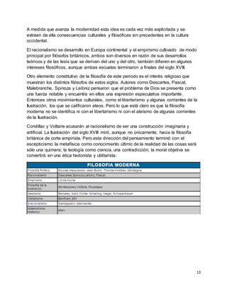13
A medida que avanza la modernidad esta idea es cada vez más explicitada y se
extraen de ella consecuencias culturales y filosóficas sin precedentes en la cultura
occidental.
El racionalismo se desarrollo en Europa continental y el empirismo cultivado de modo
principal por filósofos británicos, ambos son diversos en razón de sus desarrollos
teóricos y de las tesis que se derivan del uno y del otro, también difieren en algunos
intereses filosóficos, aunque ambas escuelas terminaron a finales del siglo XVIII.
Otro elemento constitutivo de la filosofía de este periodo es el interés religioso que
muestran los distintos filósofos de estos siglos. Autores como Descartes, Pascal,
Malebranche, Spinoza y Leibniz pensaron que el problema de Dios se presenta como
una fuerza notable y encuentra en ellos una expresión especulativa importante.
Entonces otros movimientos culturales, como el libertarismo y algunas corrientes de la
Ilustración, los que se calificaron ateos. Pero lo que está claro es que la filosofía
moderna no se identifica ni con el libertarismo ni con el ateísmo de algunas corrientes
de la Ilustración.
Condillac y Voltaire acusarán al racionalismo de ser una construcción imaginaria y
artificial. La Ilustración del siglo XVIII miró, aunque no únicamente, hacia la filosofía
británica de corte empirista. Pero esta dirección del pensamiento terminó con el
escepticismo: la metafísica como conocimiento último de la realidad de las cosas será
sólo una quimera; la teología como ciencia, una contradicción; la moral objetiva se
convertirá en una ética hedonista y utilitarista.
 