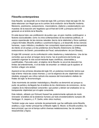 14
Filosofía contemporánea
Esta filosofía se desarrolló en la mitad del siglo XIX y primera mitad del siglo XX. Se
debe relacionar con Hegel que es la cumbre de la evolución de la filosofía moderna.
Marxismo, positivismo, evolucionismo, irracionalismo, vitalismo y existencialismo son
muestras de la reacción anti hegeliana que el final del S.XIX y principios del S.XX
generará en el ámbito de la filosofía.
En esta época hubo una proliferación de puntos que, en gran medida, contribuyeron a
factores socioculturales como: la crisis contemporánea de los sistemas políticos, el
avance espectacular de las ciencias naturales (teoría de la relatividad y física cuántica)
y lógico-formales (filosofía analítica o positivismo lógico), y el desarrollo de las ciencias
humanas, cuyos métodos y resultados han comportado repercusiones y consecuencias
de interés en el campo y en los problemas de la filosofía (historicismo de Dilthey,
evolucionismo de Darwin, psicoanálisis de Freud, estructuralismo de Levi Strauss).
El siglo XIX comenzó con la confrontación entre idealismos y materialismos. Una de las
corrientes que se situó al margen de la misma fue el positivismo de Comte que
pretendió organizar la vida social mediante leyes científicas, observables y
cuantificables. Para este autor, el objetivo de la filosofía no era el de descubrir los
límites del entendimiento, ni el de tratar de encontrar un método que le ayudara al
hombre a llegar a la verdad.
Apareció en las primeras décadas del siglo XX, un poderoso movimiento teórico que
bajo el lema «hacia las cosas mismas», y con la exigencia de una objetividad cuasi-
idealista, propugnó una crítica radical a los excesos del irracionalismo vitalista de
finales de siglo: la fenomenología.
Este movimiento de carácter metodológico y filosófico se denominó así porque su
punto de partida y de llegada fue el análisis de los «fenómenos de conciencia», de los
«objetos de la intencionalidad consciente» que podían y debían ser analizados en su
transparente objetividad por el sujeto consciente.
Este método, utilizado por Edmund Husserl fue posteriormente aplicado de modo
renovador al análisis de la existencia humana por todo el existencialismo europeo (M.
Heidegger, K. Jaspers y J. P. Sartre, entre otros muchos).
También surge una nueva corriente de pensamiento que fue calificada como filosofía
analítica y cuyo mentor principal fue el filósofo inglés G. Moore: la filosofía analítica. Su
tesis principal, que con el tiempo sufrirá diversas reelaboraciones, fue de carácter
neopositivista y lógica.
 