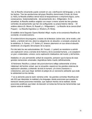 15
Así, la filosofía únicamente puede consistir en una «clarificación del lenguaje» y no de
los hechos. Tras las aportaciones del grupo filosófico denominado Círculo de Viena
(c.1920), la filosofía analítica derivó hacia el neopositivismo o empirismo lógico, como
consecuencia, fundamentalmente, del pensamiento de L. Wittgenstein. En la
actualidad, la filosofía analítica engloba con mayor o menor acierto las tres grandes
corrientes de pensamiento que han ido configurando su propia historia interna:  El
análisis clásico (G. Moore, B. Russell y L. Wittgenstein)  La filosofía de la ciencia (Karl
Popper)  La filosofía lingüística (J. Wisdom y R. Rorty).
El estallido de la Segunda Guerra Mundial influyó mucho en la conciencia filosófica de
occidente: el existencialismo.
El existencialismo de posguerra, a través de la literatura (sobre todo, de la novela y del
teatro), y también del cine, elevó la categoría de «lo absurdo» a concepto universal de
la existencia. A. Camus, J. P. Sartre y E. Ionesco plasmaron en sus obras el absurdo
existencial y la angustia del europeo de su época.
Por otro lado los neo estructuralistas (M. Focault, J. Lyotard) se resistieron a admitir
una explicación única y cerrada de la historia y de la sociedad humana, y no aceptaron
un gran «metarrelato» unívoco como explicación totalizadora del mundo y del hombre.
Instalados en una permanente actitud de sospecha, pensaron que la época de esas
grandes narraciones universales dogmáticas había muerto definitivamente.
El fenómeno filosófico y cultural del posmodernismo refleja certeramente el clima
intelectual del hombre actual, que no encuentra espacio en los grandes sistemas de
explicación absoluta y coherente de todo lo humano y lo divino (marxismo o
cristianismo), pero que intuye también el peligro de un narcisismo asfixiante que anule
la solidaridad con los demás.
Y se va abriendo paso la razón narrativa entre las grandes corrientes filosóficas del
silo XXI que interpretan la realidad y los lenguajes desde posiciones que aceptan la
transición desde posiciones marxistas, que explican hechos de la realidad, desde
posiciones analíticas que tratan de descubrir en todas las formas las herramientas que
operan sobre la realidad.
 