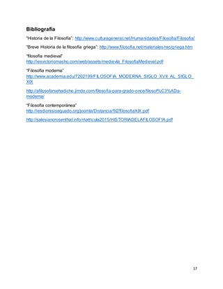 17
Bibliografía
“Historia de la Filosofía”: http://www.culturageneral.net/Humanidades/Filosofia/Filosofia/
“Breve Historia de la filosofía griega”: http://www.filosofia.net/materiales/rec/griega.htm
“filosofía medieval”
http://iesvictoriomacho.com/web/assets/medievla_FilosofiaMedieval.pdf
“Filosofía moderna”
http://www.academia.edu/7202199/FILOSOFIA_MODERNA_SIGLO_XVII_AL_SIGLO_
XIX
http://afilosofarsehadicho.jimdo.com/filosofia-para-grado-once/filosof%C3%ADa-
moderna/
“Filosofía contemporánea”
http://iesdionisioaguado.org/joomla/Distancia/fil2/filosofiaXIX.pdf
http://salesianorosenthal.info/matricula2015/HISTORIADELAFILOSOFIA.pdf
 