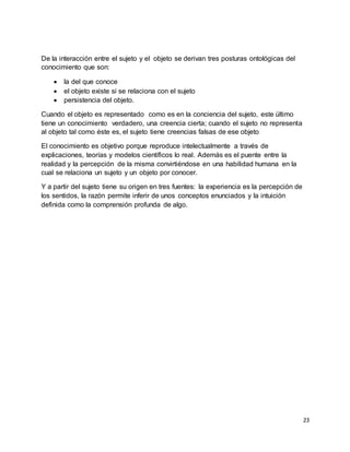 23
De la interacción entre el sujeto y el objeto se derivan tres posturas ontológicas del
conocimiento que son:
 la del que conoce
 el objeto existe si se relaciona con el sujeto
 persistencia del objeto.
Cuando el objeto es representado como es en la conciencia del sujeto, este último
tiene un conocimiento verdadero, una creencia cierta; cuando el sujeto no representa
al objeto tal como éste es, el sujeto tiene creencias falsas de ese objeto
El conocimiento es objetivo porque reproduce intelectualmente a través de
explicaciones, teorías y modelos científicos lo real. Además es el puente entre la
realidad y la percepción de la misma convirtiéndose en una habilidad humana en la
cual se relaciona un sujeto y un objeto por conocer.
Y a partir del sujeto tiene su origen en tres fuentes: la experiencia es la percepción de
los sentidos, la razón permite inferir de unos conceptos enunciados y la intuición
definida como la comprensión profunda de algo.
 
