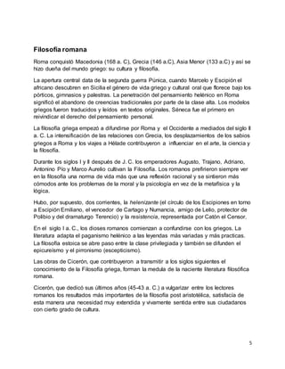 5
Filosofía romana
Roma conquistó Macedonia (168 a. C), Grecia (146 a.C), Asia Menor (133 a.C) y así se
hizo dueña del mundo griego: su cultura y filosofía.
La apertura central data de la segunda guerra Púnica, cuando Marcelo y Escipión el
africano descubren en Sicilia el género de vida griego y cultural oral que florece bajo los
pórticos, gimnasios y palestras. La penetración del pensamiento helénico en Roma
significó el abandono de creencias tradicionales por parte de la clase alta. Los modelos
griegos fueron traducidos y leídos en textos originales. Séneca fue el primero en
reivindicar el derecho del pensamiento personal.
La filosofía griega empezó a difundirse por Roma y el Occidente a mediados del siglo II
a. C. La intensificación de las relaciones con Grecia, los desplazamientos de los sabios
griegos a Roma y los viajes a Hélade contribuyeron a influenciar en el arte, la ciencia y
la filosofía.
Durante los siglos I y II después de J. C. los emperadores Augusto, Trajano, Adriano,
Antonino Pío y Marco Aurelio cultivan la Filosofía. Los romanos prefirieron siempre ver
en la filosofía una norma de vida más que una reflexión racional y se sintieron más
cómodos ante los problemas de la moral y la psicología en vez de la metafísica y la
lógica.
Hubo, por supuesto, dos corrientes, la helenizante (el círculo de los Escipiones en torno
a Escipión Emiliano, el vencedor de Cartago y Numancia, amigo de Lelio, protector de
Polibio y del dramaturgo Terencio) y la resistencia, representada por Catón el Censor.
En el siglo I a. C., los dioses romanos comienzan a confundirse con los griegos. La
literatura adapta el paganismo helénico a las leyendas más variadas y más practicas.
La filosofía estoica se abre paso entre la clase privilegiada y también se difunden el
epicureísmo y el pirronismo (escepticismo).
Las obras de Cicerón, que contribuyeron a transmitir a los siglos siguientes el
conocimiento de la Filosofía griega, forman la medula de la naciente literatura filosófica
romana.
Cicerón, que dedicó sus últimos años (45-43 a. C.) a vulgarizar entre los lectores
romanos los resultados más importantes de la filosofía post aristotélica, satisfacía de
esta manera una necesidad muy extendida y vivamente sentida entre sus ciudadanos
con cierto grado de cultura.
 