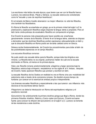 6
Los escritores más leídos de esta época y que tienen que ver con la filosofía fueron:
Lucrecio, los estoicos Bruto, Plauto y Séneca. La escuela estoica era considerada
como la "escuela y cuna de espíritus levantiscos”.
En el reinado de Marco Aurelio alcanzaron su mayor influencia no sólo los filósofos,
sino también los filosofastros.
En Roma la filosofía se enseñaba en griego, ya en la primera mitad del siglo I a.C la
predicación y explicación filosófica exigía disponer la lengua latina a propósito. Pero el
latín tenía cierta pobreza de vocabulario filosófico en comparación al griego.
Era Cicerón la persona más preparada para hacer posible una enseñanza
genuinamente romana de la filosofía. El tenía fe en la lengua latina, además se dispuso
a demostrar que las doctrinas filosóficas podían expresarse adecuadamente en latín y
que la discusión filosófica en Roma podía ser de tanta calidad como en Grecia.
Séneca recibe fundamentalmente de Cicerón los procedimientos para dotar al latín de
las posibilidades expresivas en el campo filosófico.
Las escuelas filosóficas romanas
No pudo existir una escuela latina para la filosofía, porque ésta iba dirigida a una
minoría. La filosofía latina no es original, podríamos hablar de cuál era la escuela
dominante en Roma, al menos en la primera época.
Hubo una filosofía romana predominantemente pitagórica y luego epicúrea bajo la
República; estoica bajo el Imperio; neoplatónica en los siglos III al V. Incluso, después
de Cicerón, hasta aparecen filósofos que piensan y escriben en latín.
La escuela filosófica de los Sextios en realidad no era en Roma sino una modalidad del
estoicismo visto a través de la conciencia romana. Se disolvió al poco tiempo de
fundarse por carecer en lo esencial de entidad propia e independiente.
Las diversas escuelas filosóficas y especialmente a las que tuvieron una influencia más
decisiva en los escritores latinos fueron:
Pitagorismo: se debe la introducción en Roma del espiritualismo religioso y el
ascetismo racional.
Epicureísmo: fue prácticamente la primera doctrina griega que llegó a Roma, donde los
primeros fiiósofos -Anafinio, Rabirio y Cacio- optan por Epicuro. Cicerón es buena
fuente para conocer la difusión del epicureísmo en el siglo II a.C. Lucrecio se lamenta
de las resistencias a esta doctrina.
 