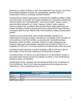 7
Estoicismo: su victoria en Roma se debe a la transformación que operaron en la secta
los dos filósofos llegados de Rodas, los representantes del pórtico medio, el
revolucionario Panecio y su discípulo disidente Posidonio.
El estoicismo es el centro de gravedad en la filosofía post aristotélica y refleja o invade
a las otras sectas. Se advierten tres etapas principales que corresponden exactamente
a los tres tiempos de la "transculturización" entre Grecia y Roma: antiguo o primer
estoicismo (fines del siglo IV al II, Zenón, Cleantes, Crisipo); medio o segundo
estoicismo (siglos II al I, importación de la doctrina a Roma, según queda dicho, por
Panecio de Rodas y Posidonio de Apamea en Siria); estoicismo del Imperio Romano,
sea griego o latino (Cornuto, Musonio Rufo, Dión Crisóstomo, Séneca, Epicteto, Marco
Aurelio).
Academia nueva y media: frente a las corrientes doctrinales dogmáticas se
desencadena una reacción de duda. El escepticismo se presenta en dos corrientes: la
de la academia y la de Pirrón de Élide y su escuela junto a la academia antigua
(Espeusipo, sobrino de Platón, Jenócrates, Polemón y Crates) distinguimos otra
academia media cuyos representantes destacados son Arcesilao (315-241 a.C.) y
Cayéades (214-129 a.C.) y una tercera academia: la academia nueva (Filón de Larisa).
La academia media representa un período escéptico y este no nace de un afán de
crítica estéril, sino de una duda metódica por el mismo amor a la verdad.
La academia nueva, en cambio, da un giro ecléctico. En su fase posterior conduce a
una actitud irénica respecto de todos los sistemas. Se afecta un poco al eclecticismo;
se busca lo bueno y lo verdadero.
Escepticismo pirrónico: constituye otra rama del pensamiento crítico. Su fundador es
Pirrón de Élide (ca. 360-270 a.C). Entre los escépticos pirrónicos posteriores esta
Enesidemo (s. I d.C.) y Sexto Empírico (S. I-II d.C.).
 