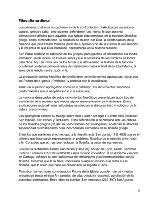 8
Filosofía medieval
Los primeros cristianos no pudieron evitar la confrontación dialéctica con su entorno
cultural, griego y judío, ante quienes defendieron una nueva fe que sostenía
afirmaciones difíciles para aquellos que habían sido formados en la tradición filosófica
griega, como el monoteísmo, la creación del mundo por Dios, la revalorización de la
creencia que para Platón formaba parte de la opinión y no de la ciencia, la resurrección
y la creencia de que Dios interviene directamente en la historia humana.
San Pablo condenó la sabiduría de los griegos, para quienes el cristianismo era locura,
afirmando que la locura de Dios es sabia y que la sabiduría de los hombres es locura
para Dios. Aquí se inicia uno de los temas que atravesarán la historia de la filosofía
occidental desde los primeros años de cristianismo hasta el final de la Edad Media, el
tema de la relación entre razón y fe.
La producción teórico-filosófica del cristianismo se inicia con los apologistas, sigue con
los Padres de la Iglesia (Patrística) y continúa con la escolástica.
Tanto en el período apologético como en el patrístico, los movimientos filosóficos
predominantes son el neoplatonismo y el estoicismo.
La mayoría de escuelas de estos movimientos filosóficos presentaban algún tipo de
explicación de la realidad que incluía alguna representación de la divinidad. Estas
explicaciones racionalmente articuladas establecían el discurso ético y teológico de la
cultura grecorromana.
Los apologistas ejercen su trabajo sobre todo a partir del siglo II y entre ellos destacan
San Hipólito, San Ireneo y Tertuliano. Ellos defendieron la fe cristiana ante las críticas
de los filósofos griegos (de ahí su denominación de ‘apologistas’) sostenían la absoluta
superioridad del cristianismo pero incorporaban elementos de la filosofía griega.
Entre los que sostienen el no rechazo a la filosofía está San Justino (110-163) que es el
primero que hace surgir expresamente el problema filosófico de la relación entre razón
y fe. Considera que no hay que rechazar la filosofía, a pesar de sus errores.
Los que la rechazaron fueron San Ireneo (140-190), obispo de Lyon, Quinto Septimio
Florens Tertuliano (150/160-220/260) jurista romano convertido al cristianismo y nacido
en Cartago, defiende la total suficiencia del cristianismo y su incompatibilidad con la
filosofía. Sostenía que la fe hace innecesaria cualquier recurso a la razón o a la
filosofía, que lo único que hace es obstaculizar la llegada a Dios.
Patrística: los escritores considerados Padres de la Iglesia cumplen ciertos criterios
antigüedad (hasta el siglo IV) santidad de vida, ortodoxia doctrinal, aprobación de la
autoridad eclesiástica. Entre ellos se cuentan San Ambrosio (339-397) San Agustín
 