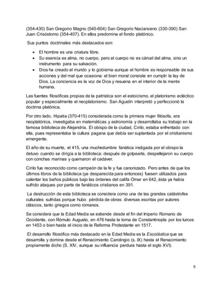 9
(354-430) San Gregorio Magno (540-604) San Gregorio Nacianceno (330-390) San
Juan Crisóstomo (354-407). En ellos predomina el fondo platónico.
Sus puntos doctrinales más destacados son:
 El hombre es una criatura libre.
 Su esencia es alma, no cuerpo, pero el cuerpo no es cárcel del alma, sino un
instrumento para su salvación.
 Dios ha creado el mundo y lo gobierna aunque el hombre es responsable de sus
acciones y del mal que ocasiona: el bien moral consiste en cumplir la ley de
Dios. La conciencia es la voz de Dios y resuena en el interior de la mente
humana.
Las fuentes filosóficas propias de la patrística son el estoicismo, el platonismo ecléctico
popular y especialmente el neoplatonismo. San Agustín interpretó y perfeccionó la
doctrina platónica.
Por otro lado, Hipatia (370-415) considerada como la primera mujer filósofa, era
neoplatónica, investigaba en matemáticas y astronomía y desarrollaba su trabajo en la
famosa biblioteca de Alejandría. El obispo de la ciudad, Cirilo, estaba enfrentado con
ella, pues representaba la cultura pagana que debía ser suplantada por el cristianismo
emergente.
El año de su muerte, el 415, una muchedumbre fanática instigada por el obispo la
detuvo cuando se dirigía a la biblioteca; después de golpearla, despellejaron su cuerpo
con conchas marinas y quemaron el cadáver.
Cirilo fue reconocido como campeón de la fe y fue canonizado. Pero antes de que los
últimos libros de la biblioteca (ya desparecida para entonces) fuesen utilizados para
calentar los baños públicos bajo las órdenes del califa Omar en 642, ésta ya había
sufrido ataques por parte de fanáticos cristianos en 391.
La destrucción de esta biblioteca se considera como una de las grandes catástrofes
culturales sufridas porque hubo pérdida de obras diversas escritas por autores
clásicos, tanto griegos como romanos.
Se considera que la Edad Media se extiende desde el fin del Imperio Romano de
Occidente, con Rómulo Augusto, en 476 hasta la toma de Constantinopla por los turcos
en 1453 o bien hasta el inicio de la Reforma Protestante en 1517.
El desarrollo filosófico más destacado en la Edad Media es la Escolástica que se
desarrolla y domina desde el Renacimiento Carolingio (s. IX) hasta el Renacimiento
propiamente dicho (S. XIV, aunque su influencia perdura hasta el siglo XVI).
 