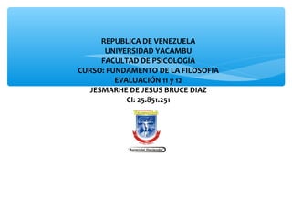  
REPUBLICA DE VENEZUELA
UNIVERSIDAD YACAMBU
FACULTAD DE PSICOLOGÍA
CURSO: FUNDAMENTO DE LA FILOSOFIA
EVALUACIÓN 11 y 12
JESMARHE DE JESUS BRUCE DIAZ
CI: 25.851.251
 