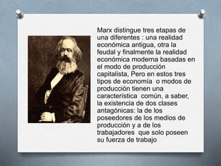 Marx distingue tres etapas de 
una diferentes : una realidad 
económica antigua, otra la 
feudal y finalmente la realidad 
económica moderna basadas en 
el modo de producción 
capitalista, Pero en estos tres 
tipos de economía o modos de 
producción tienen una 
característica común, a saber, 
la existencia de dos clases 
antagónicas: la de los 
poseedores de los medios de 
producción y a de los 
trabajadores que solo poseen 
su fuerza de trabajo 
 